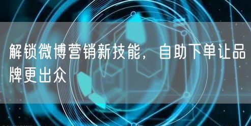 解锁微博营销新技能，自助下单让品牌更出众