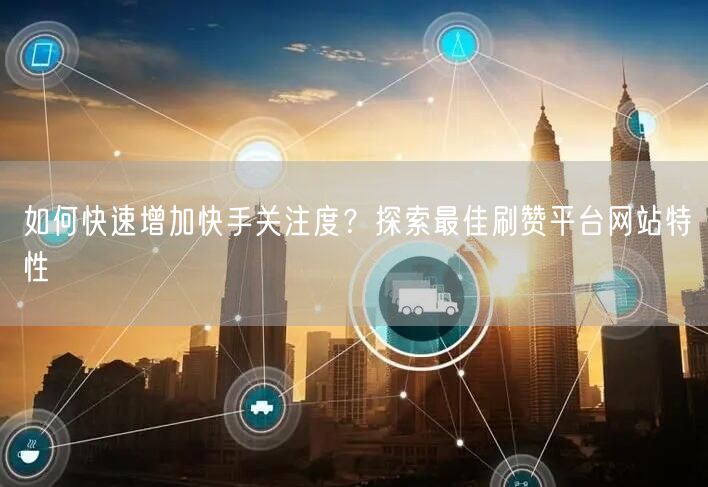 如何快速增加快手关注度？探索最佳刷赞平台网站特性