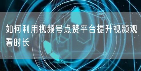如何利用视频号点赞平台提升视频观看时长