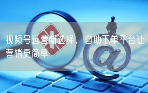 视频号运营新选择，自助下单平台让营销更简单