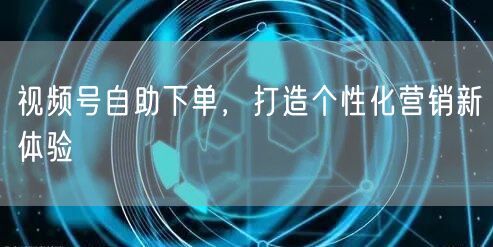 视频号自助下单，打造个性化营销新体验