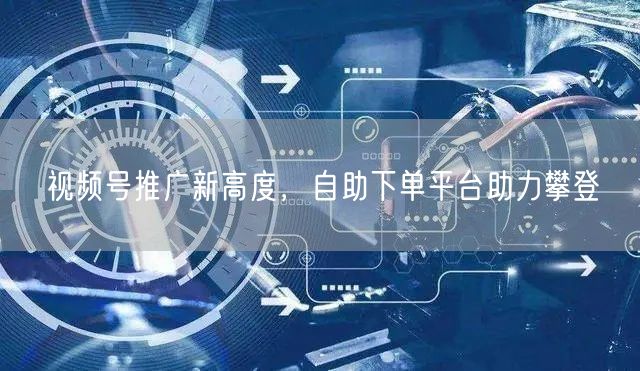 视频号推广新高度，自助下单平台助力攀登