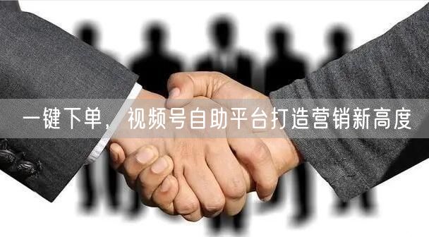 一键下单，视频号自助平台打造营销新高度