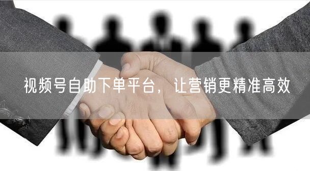 视频号自助下单平台，让营销更精准高效