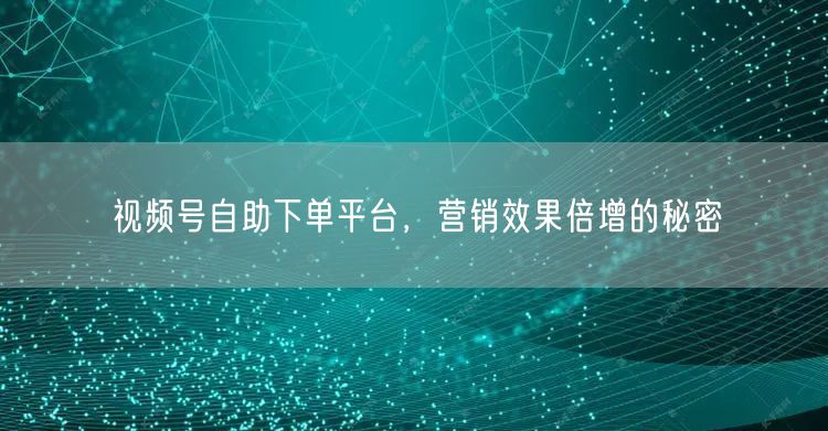 视频号自助下单平台，营销效果倍增的秘密