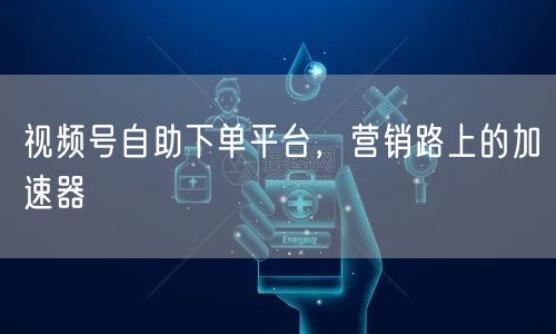 视频号自助下单平台，营销路上的加速器