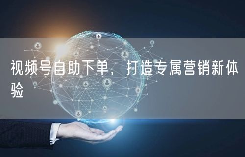 视频号自助下单，打造专属营销新体验