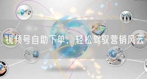 视频号自助下单，轻松驾驭营销风云