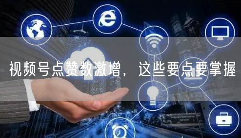 视频号点赞数激增，这些要点要掌握