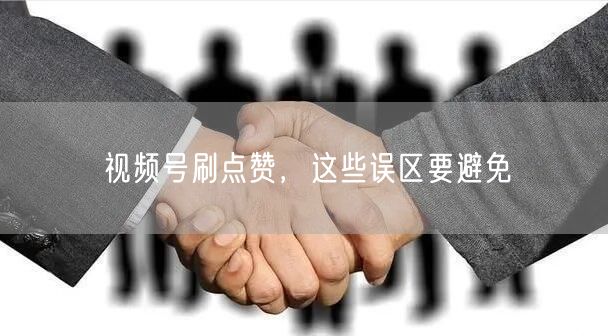 视频号刷点赞，这些误区要避免