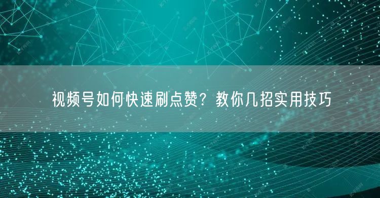 视频号如何快速刷点赞？教你几招实用技巧
