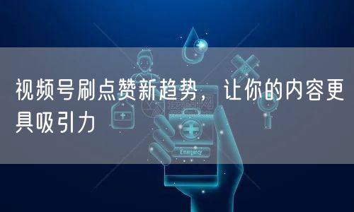 视频号刷点赞新趋势，让你的内容更具吸引力