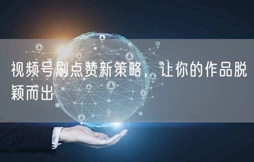 视频号刷点赞新策略，让你的作品脱颖而出