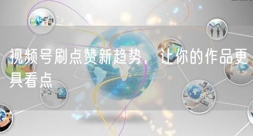 视频号刷点赞新趋势，让你的作品更具看点
