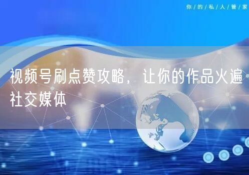 视频号刷点赞攻略，让你的作品火遍社交媒体